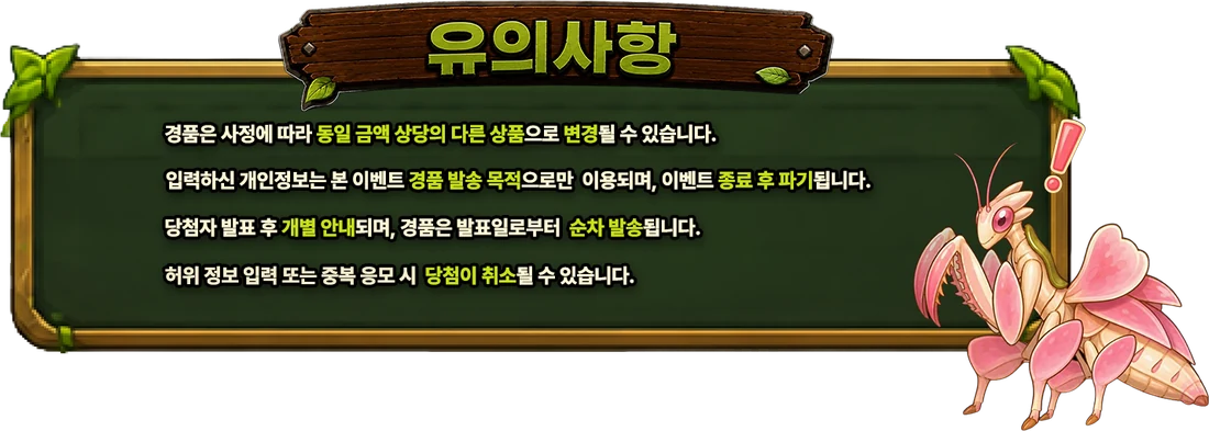유의사항 — 경품은 사정에 따라 동일 금액 상당의 다른 상품으로 변경될 수 있습니다. 입력하신 개인정보는 본 이벤트 경품 발송 목적으로만 이용되며, 이벤트 종료 후 파기됩니다. 당첨자 발표 후 개별 안내되며, 경품은 발표일로부터 순차 발송됩니다. 허위 정보 입력 또는 중복 응모 시 당첨이 취소될 수 있습니다.